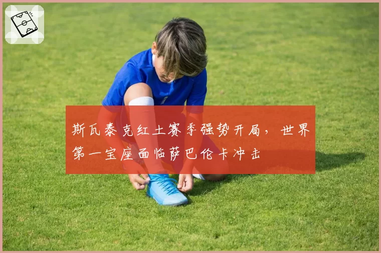 斯瓦泰克红土赛季强势开局,世界第一宝座面临萨巴伦卡冲击