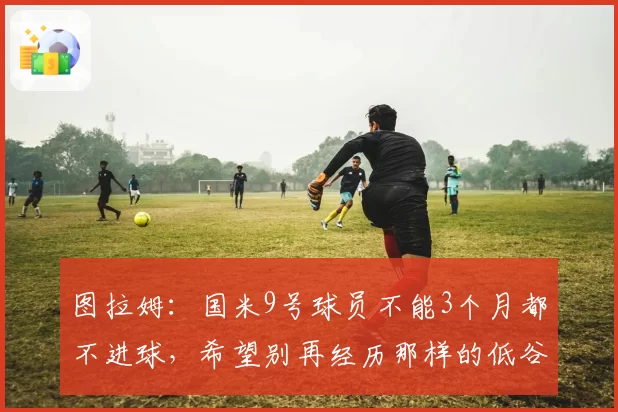 图拉姆:国米9号球员不能3个月都不进球,希望别再经历那样的低谷