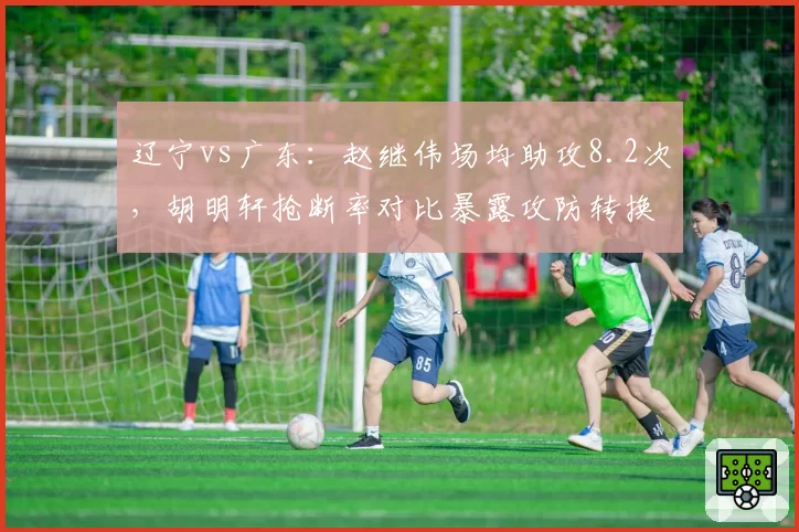 辽宁vs广东：赵继伟场均助攻8.2次，胡明轩抢断率对比暴露攻防转换短板