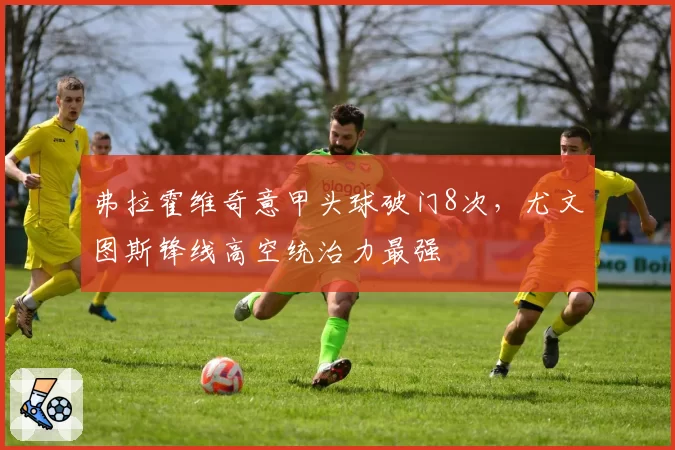 弗拉霍维奇意甲头球破门8次,尤文图斯锋线高空统治力最强