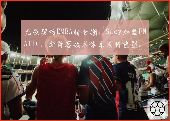 无畏契约EMEA转会期，Sacy加盟FNATIC，新阵容战术体系或将重塑。