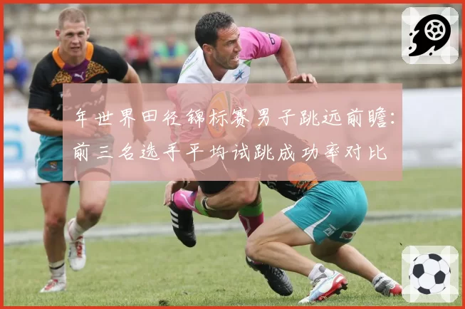 年世界田径锦标赛男子跳远前瞻:前三名选手平均试跳成功率对比