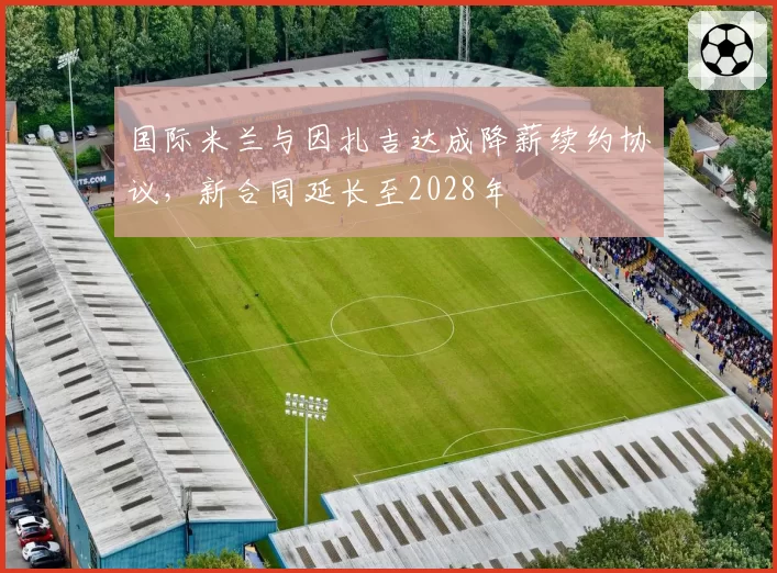 国际米兰与因扎吉达成降薪续约协议，新合同延长至2028年