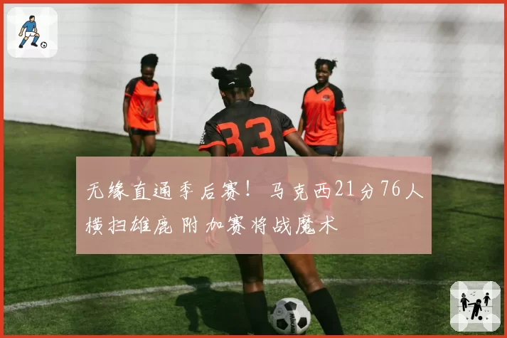 无缘直通季后赛!马克西21分76人横扫雄鹿 附加赛将战魔术