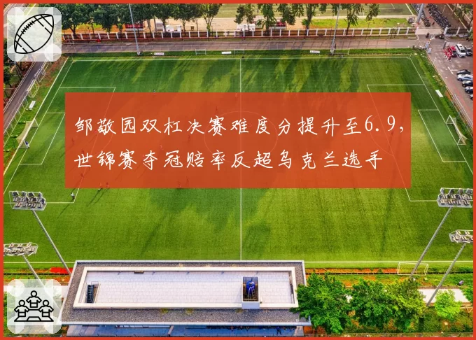 邹敬园双杠决赛难度分提升至6.9,世锦赛夺冠赔率反超乌克兰选手