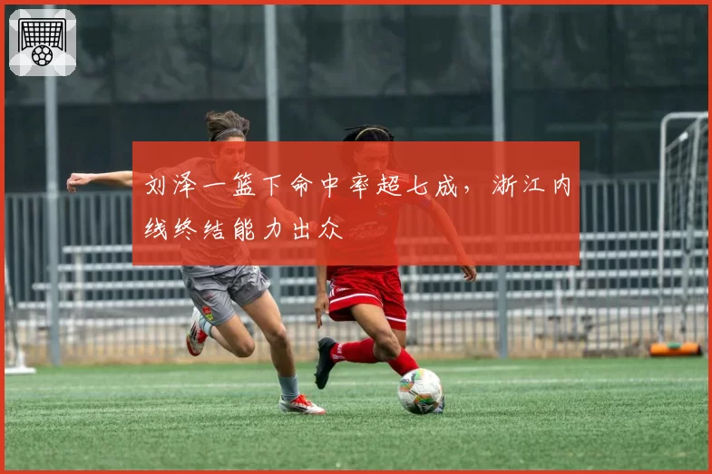 刘泽一篮下命中率超七成,浙江内线终结能力出众