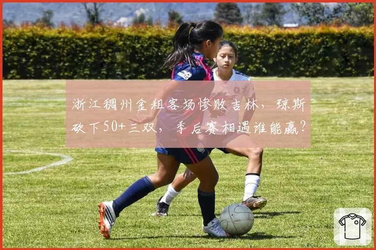 浙江稠州金租客场惨败吉林，琼斯砍下50+三双，季后赛相遇谁能赢？