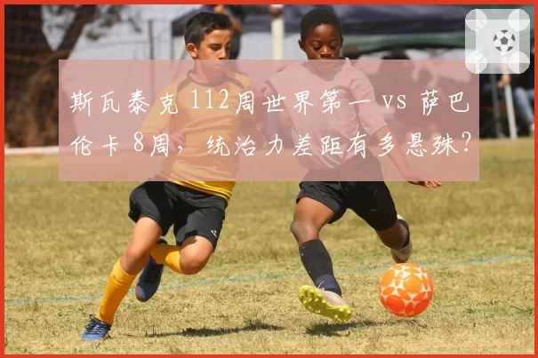 斯瓦泰克 112周世界第一 vs 萨巴伦卡 8周,统治力差距有多悬殊?