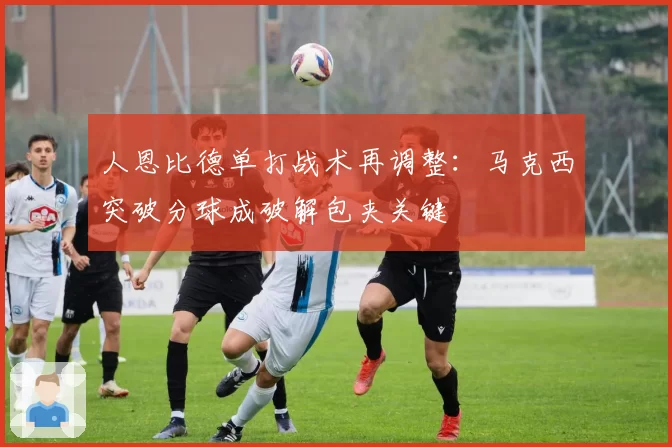 人恩比德单打战术再调整：马克西突破分球成破解包夹关键