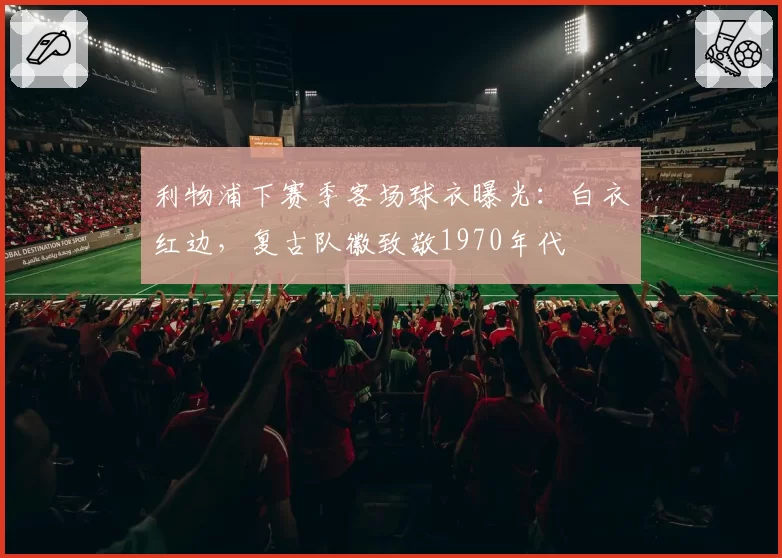 利物浦下赛季客场球衣曝光：白衣红边，复古队徽致敬1970年代