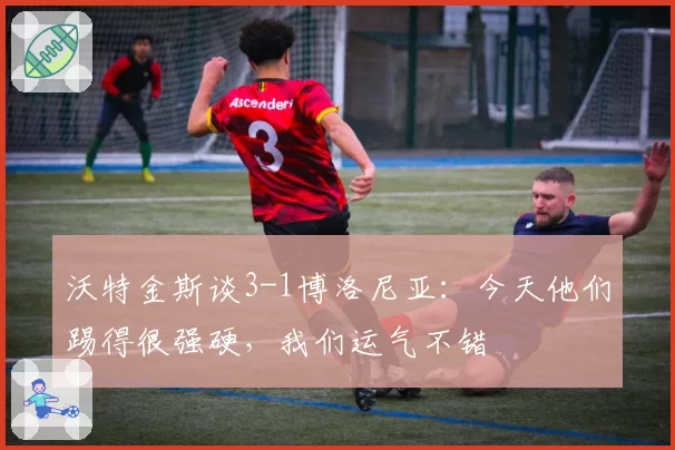 沃特金斯谈3-1博洛尼亚:今天他们踢得很强硬,我们运气不错