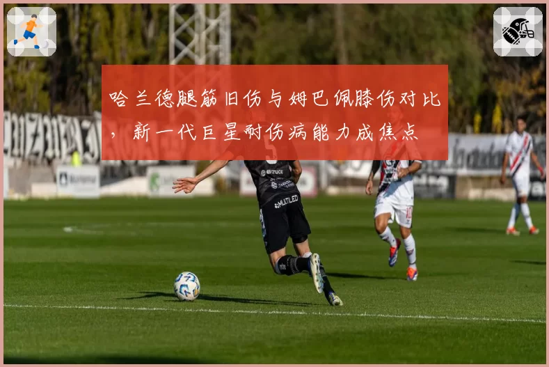 哈兰德腿筋旧伤与姆巴佩膝伤对比，新一代巨星耐伤病能力成焦点