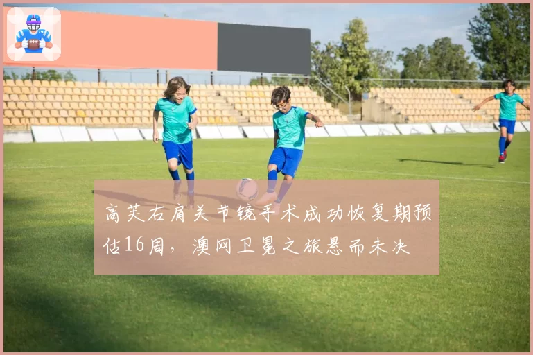 高芙右肩关节镜手术成功恢复期预估16周，澳网卫冕之旅悬而未决