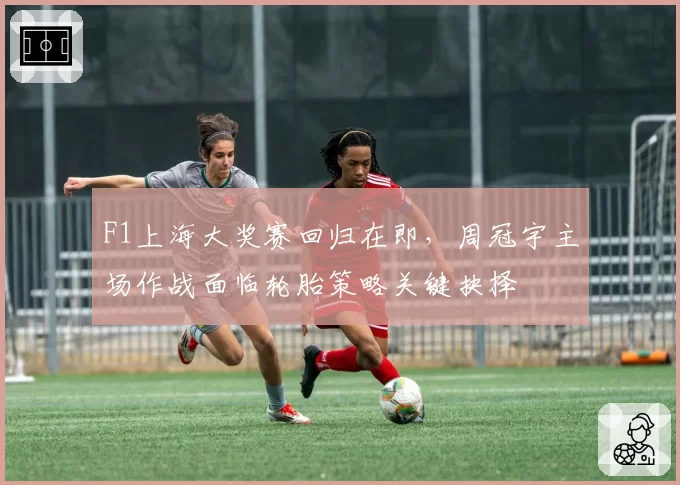 F1上海大奖赛回归在即，周冠宇主场作战面临轮胎策略关键抉择