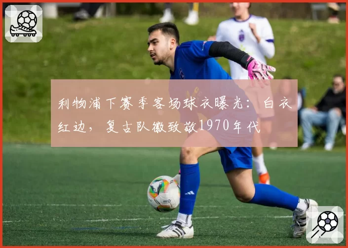 利物浦下赛季客场球衣曝光：白衣红边，复古队徽致敬1970年代