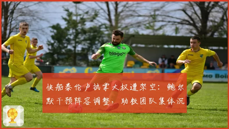 快船泰伦卢执掌大权遭架空：鲍尔默干预阵容调整，助教团队集体沉默