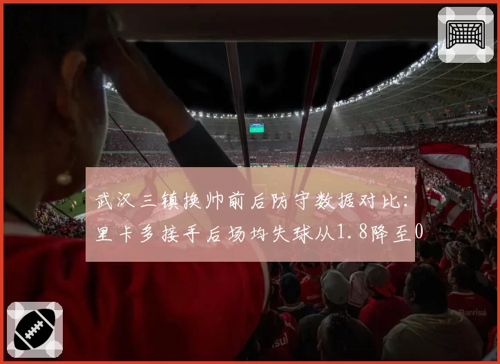 武汉三镇换帅前后防守数据对比:里卡多接手后场均失球从1.8降至0.9