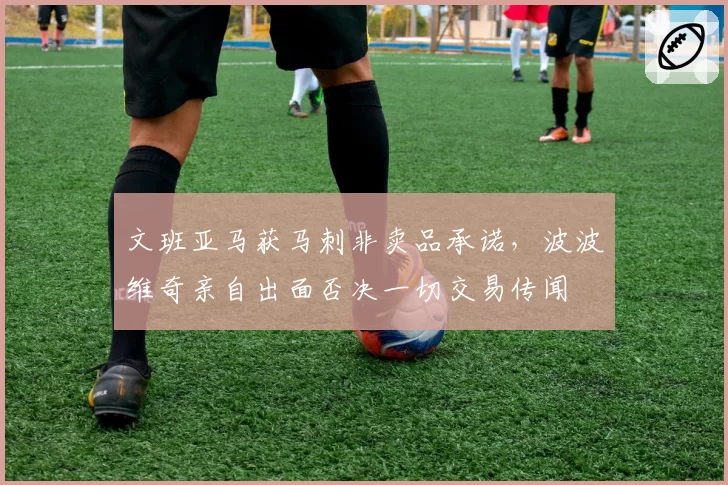 文班亚马获马刺非卖品承诺,波波维奇亲自出面否决一切交易传闻