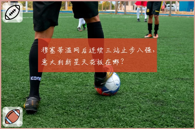 穆塞蒂温网后连续三站止步八强，意大利新星天花板在哪？