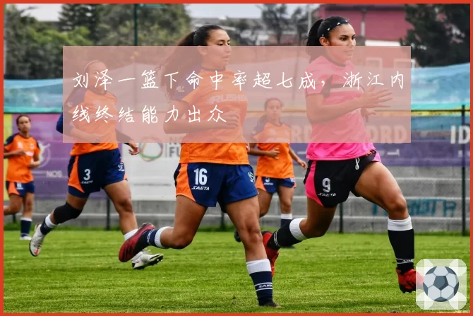 刘泽一篮下命中率超七成,浙江内线终结能力出众