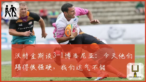 沃特金斯谈3-1博洛尼亚:今天他们踢得很强硬,我们运气不错