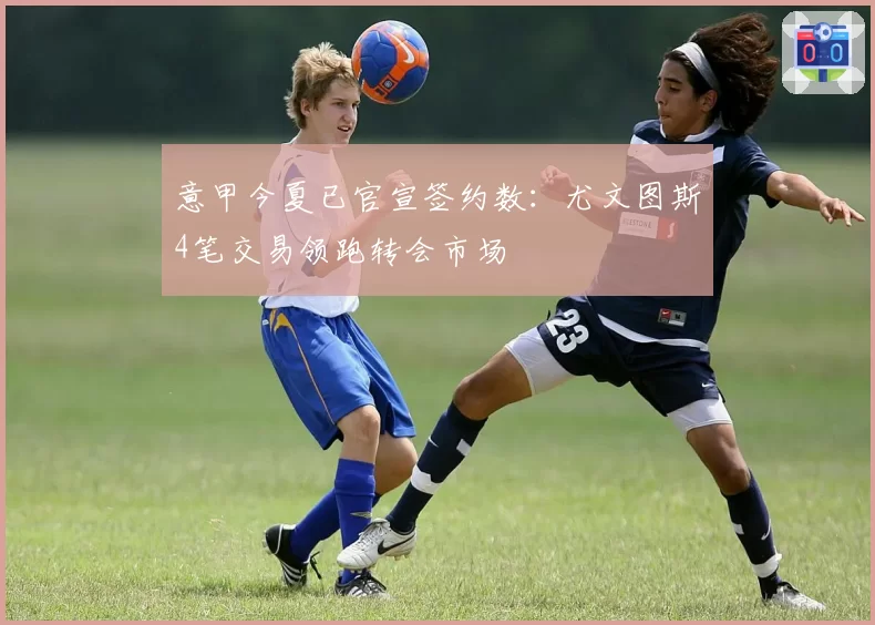 意甲今夏已官宣签约数:尤文图斯4笔交易领跑转会市场