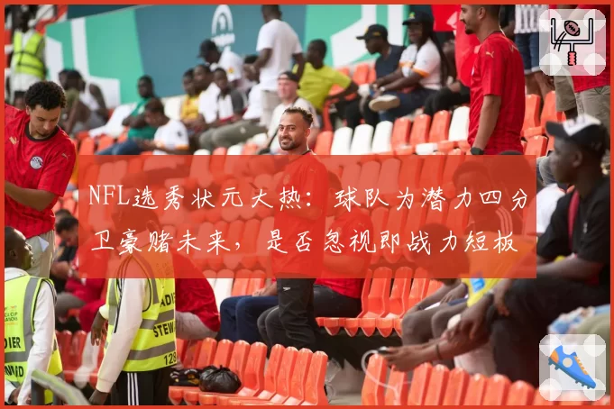 NFL选秀状元大热：球队为潜力四分卫豪赌未来，是否忽视即战力短板？