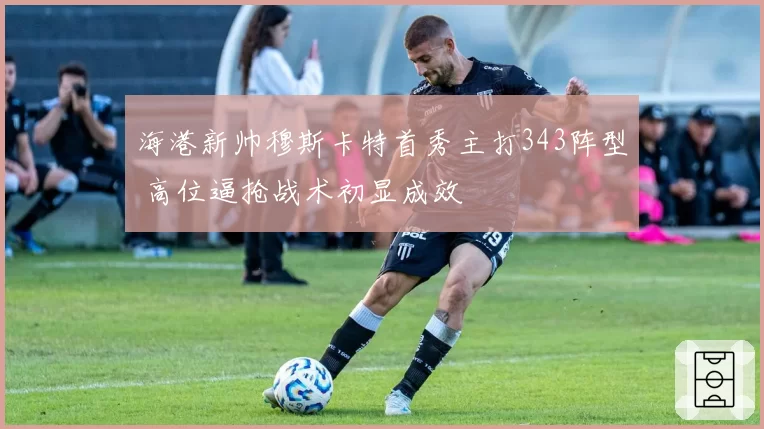 海港新帅穆斯卡特首秀主打343阵型 高位逼抢战术初显成效