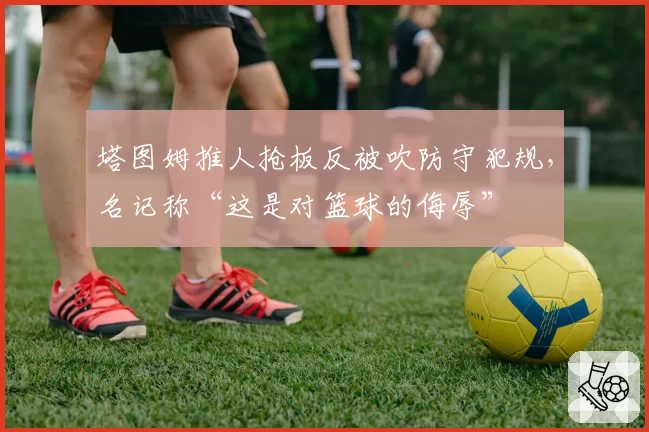 塔图姆推人抢板反被吹防守犯规,名记称“这是对篮球的侮辱”