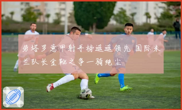 劳塔罗意甲射手榜遥遥领先 国际米兰队长金靴之争一骑绝尘