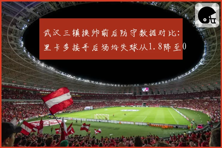 武汉三镇换帅前后防守数据对比:里卡多接手后场均失球从1.8降至0.9