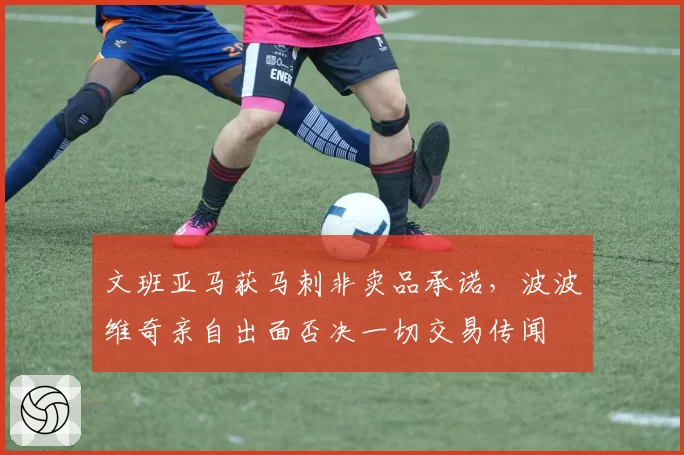 文班亚马获马刺非卖品承诺,波波维奇亲自出面否决一切交易传闻