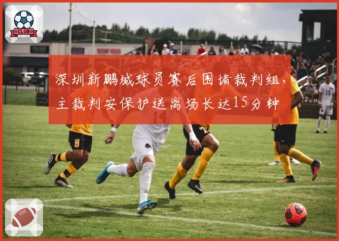 深圳新鹏城球员赛后围堵裁判组，主裁判安保护送离场长达15分钟