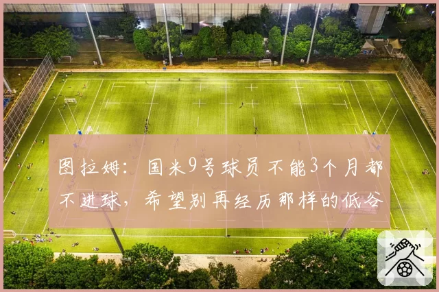 图拉姆:国米9号球员不能3个月都不进球,希望别再经历那样的低谷