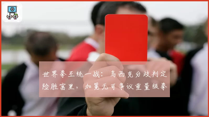 世界拳王统一战:乌西克分歧判定险胜富里,加冕无可争议重量级拳王