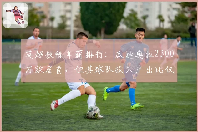 英超教练年薪排行：瓜迪奥拉2300万欧居首，但其球队投入产出比仅第7