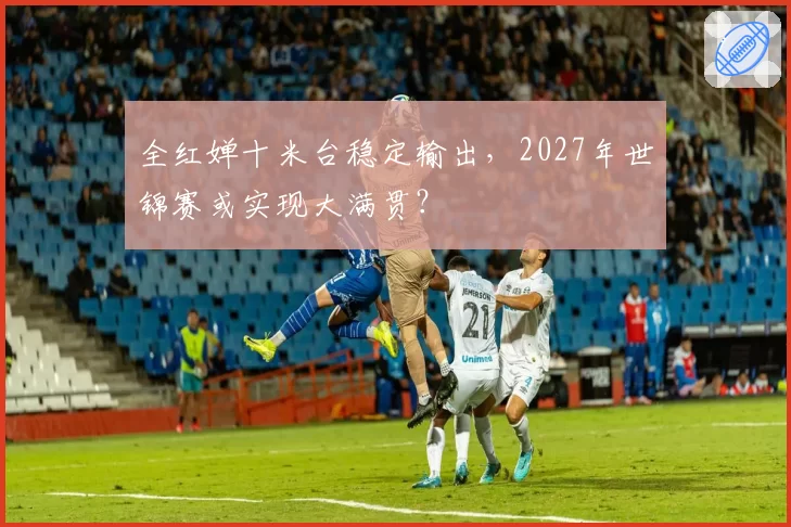 全红婵十米台稳定输出，2027年世锦赛或实现大满贯？