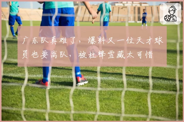 广东队真难了，爆料又一位天才球员也要离队，被杜锋雪藏太可惜