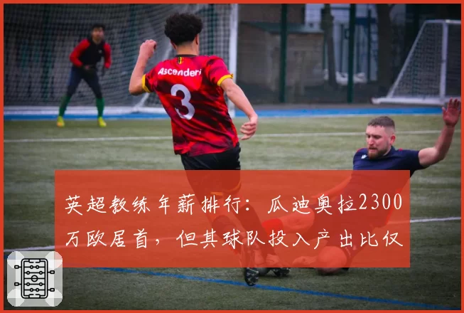 英超教练年薪排行：瓜迪奥拉2300万欧居首，但其球队投入产出比仅第7