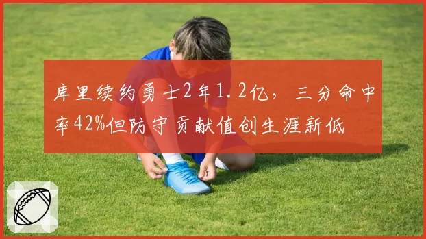 库里续约勇士2年1.2亿,三分命中率42%但防守贡献值创生涯新低