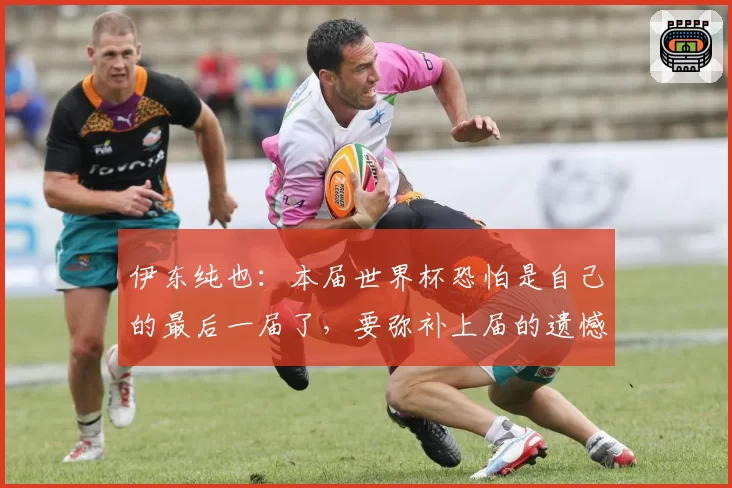 伊东纯也：本届世界杯恐怕是自己的最后一届了，要弥补上届的遗憾