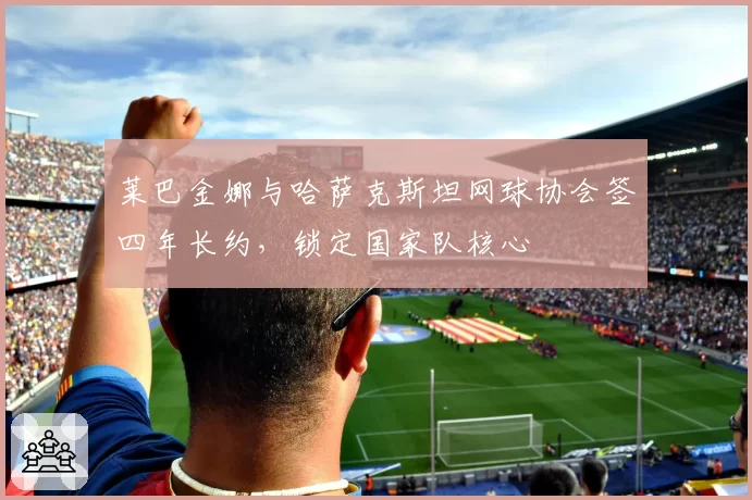 莱巴金娜与哈萨克斯坦网球协会签四年长约，锁定国家队核心