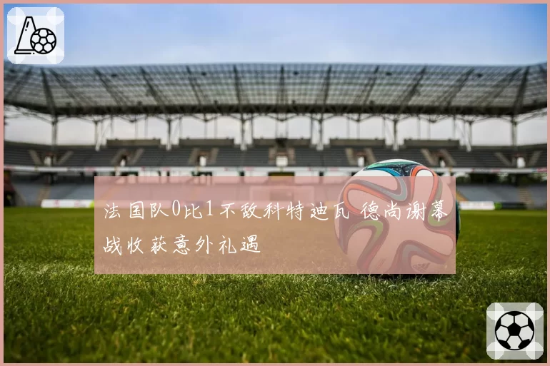 法国队0比1不敌科特迪瓦 德尚谢幕战收获意外礼遇