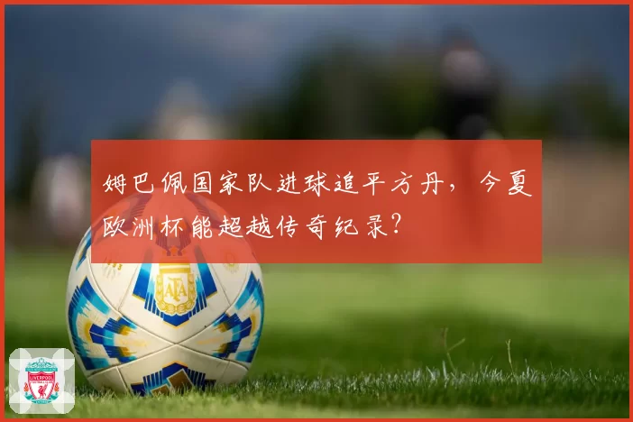 姆巴佩国家队进球追平方丹,今夏欧洲杯能超越传奇纪录?