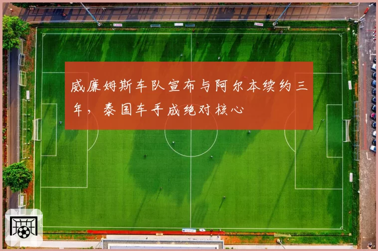 威廉姆斯车队宣布与阿尔本续约三年,泰国车手成绝对核心