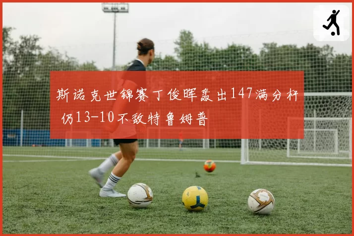 斯诺克世锦赛丁俊晖轰出147满分杆 仍13-10不敌特鲁姆普