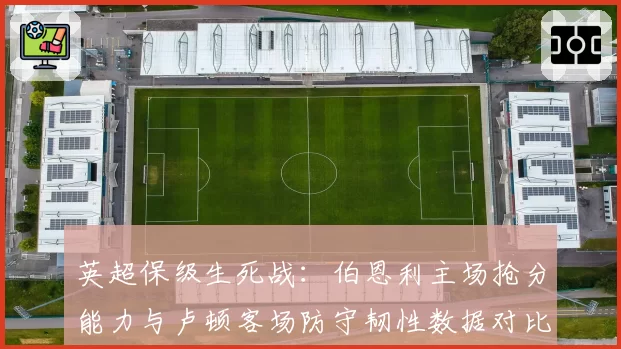 英超保级生死战:伯恩利主场抢分能力与卢顿客场防守韧性数据对比