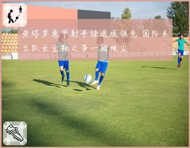 劳塔罗意甲射手榜遥遥领先 国际米兰队长金靴之争一骑绝尘