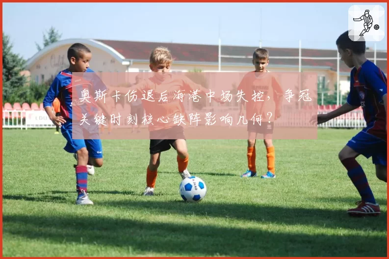 奥斯卡伤退后海港中场失控，争冠关键时刻核心缺阵影响几何？