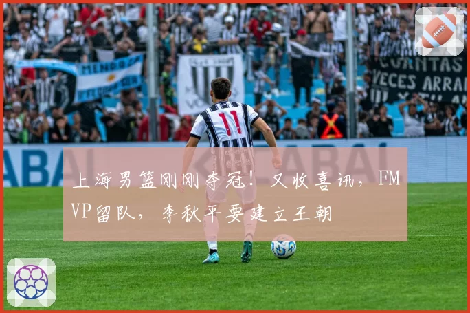 上海男篮刚刚夺冠！又收喜讯，FMVP留队，李秋平要建立王朝